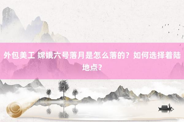 外包美工 嫦娥六号落月是怎么落的？如何选择着陆地点？