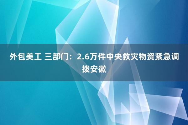 外包美工 三部门：2.6万件中央救灾物资紧急调拨安徽