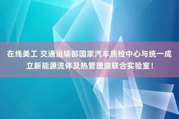 在线美工 交通运输部国家汽车质检中心与统一成立新能源流体及热管理液联合实验室！