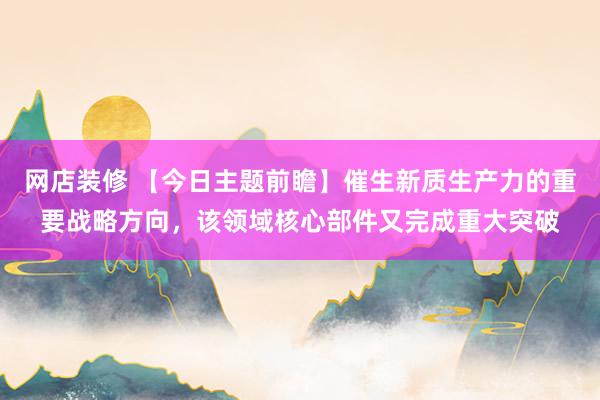 网店装修 【今日主题前瞻】催生新质生产力的重要战略方向，该领域核心部件又完成重大突破