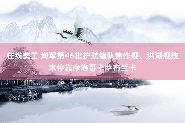 在线美工 海军第46批护航编队焦作舰、洪湖舰技术停靠摩洛哥卡萨布兰卡