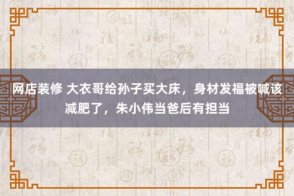 网店装修 大衣哥给孙子买大床，身材发福被喊该减肥了，朱小伟当爸后有担当