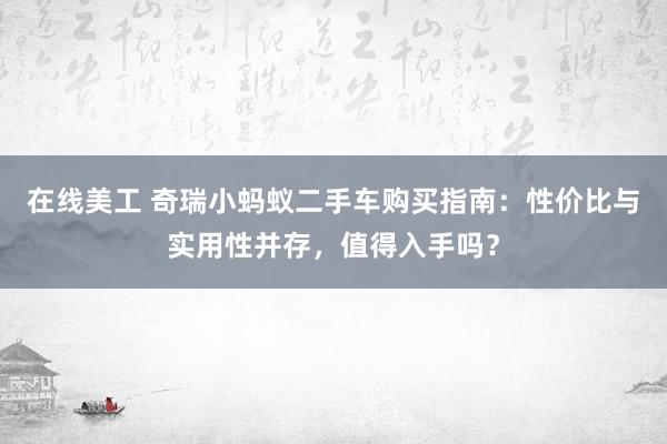 在线美工 奇瑞小蚂蚁二手车购买指南：性价比与实用性并存，值得入手吗？