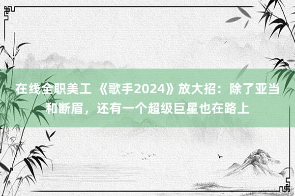 在线全职美工 《歌手2024》放大招：除了亚当和断眉，还有一个超级巨星也在路上