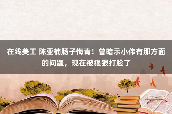 在线美工 陈亚楠肠子悔青！曾暗示小伟有那方面的问题，现在被狠狠打脸了