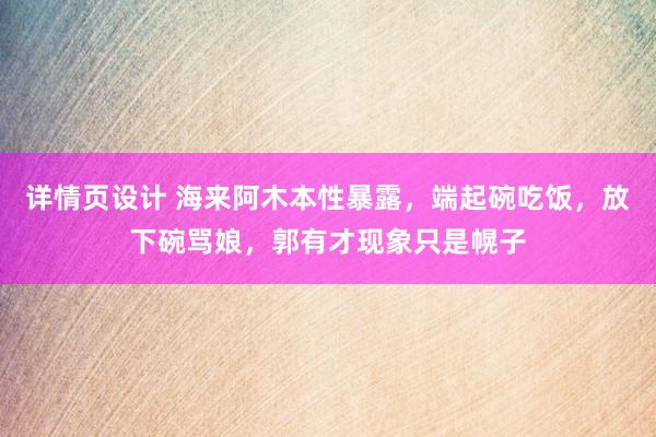 详情页设计 海来阿木本性暴露，端起碗吃饭，放下碗骂娘，郭有才现象只是幌子