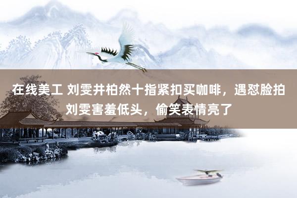 在线美工 刘雯井柏然十指紧扣买咖啡，遇怼脸拍刘雯害羞低头，偷笑表情亮了