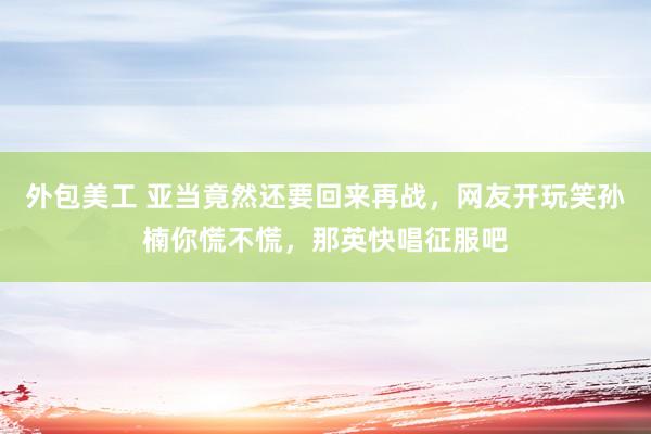 外包美工 亚当竟然还要回来再战，网友开玩笑孙楠你慌不慌，那英快唱征服吧