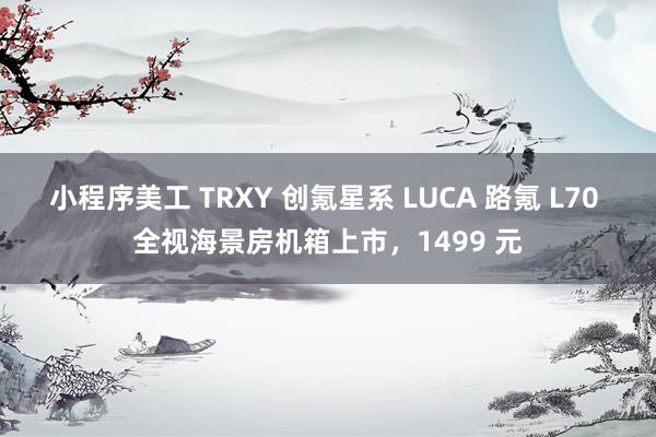 小程序美工 TRXY 创氪星系 LUCA 路氪 L70 全视海景房机箱上市，1499 元