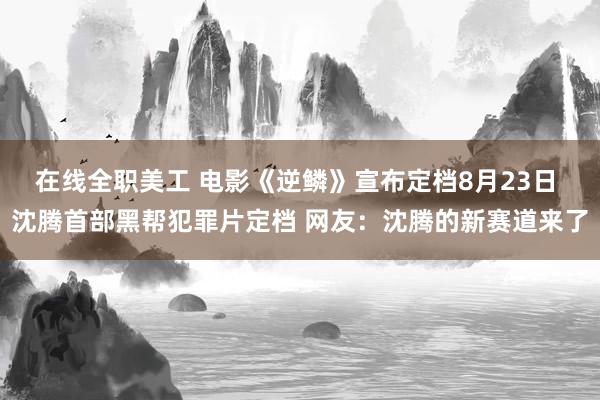 在线全职美工 电影《逆鳞》宣布定档8月23日 沈腾首部黑帮犯罪片定档 网友：沈腾的新赛道来了