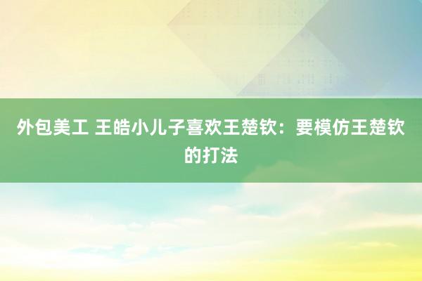 外包美工 王皓小儿子喜欢王楚钦：要模仿王楚钦的打法