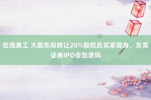 在线美工 大股东拟转让20%股权后买家现身，东莞证券IPO会加速吗