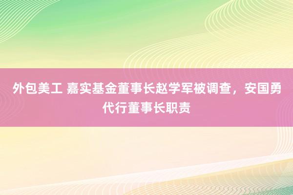 外包美工 嘉实基金董事长赵学军被调查，安国勇代行董事长职责