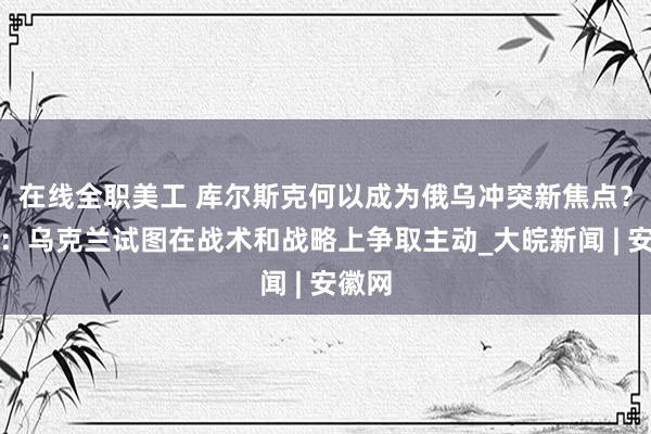 在线全职美工 库尔斯克何以成为俄乌冲突新焦点？专家：乌克兰试图在战术和战略上争取主动_大皖新闻 | 安徽网