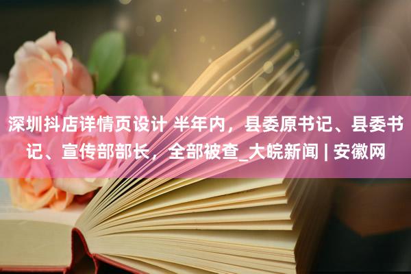 深圳抖店详情页设计 半年内，县委原书记、县委书记、宣传部部长，全部被查_大皖新闻 | 安徽网