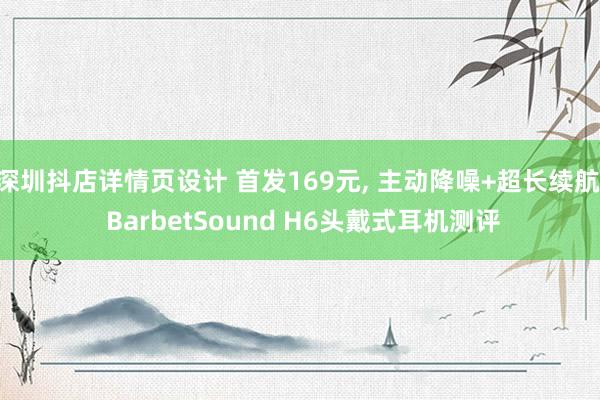 深圳抖店详情页设计 首发169元, 主动降噪+超长续航, BarbetSound H6头戴式耳机测评