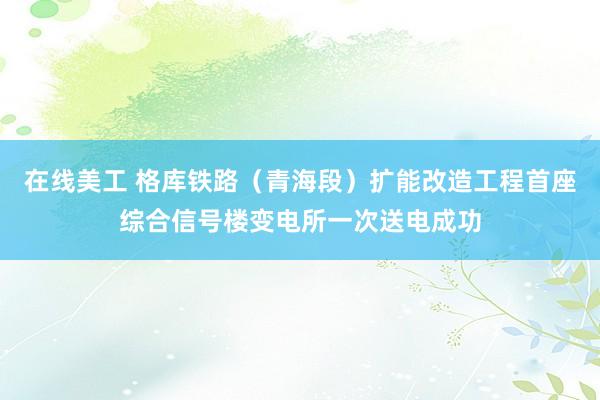 在线美工 格库铁路（青海段）扩能改造工程首座综合信号楼变电所一次送电成功