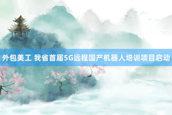 外包美工 我省首届5G远程国产机器人培训项目启动