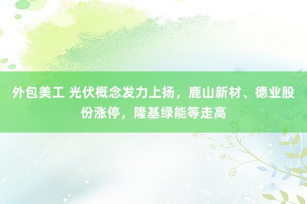 外包美工 光伏概念发力上扬，鹿山新材、德业股份涨停，隆基绿能等走高