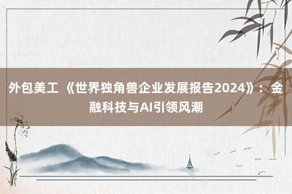 外包美工 《世界独角兽企业发展报告2024》：金融科技与AI引领风潮