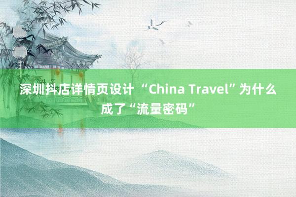 深圳抖店详情页设计 “China Travel”为什么成了“流量密码”