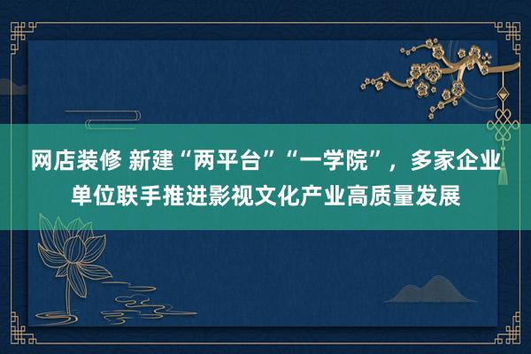 网店装修 新建“两平台”“一学院”，多家企业单位联手推进影视文化产业高质量发展