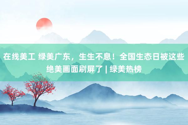 在线美工 绿美广东，生生不息！全国生态日被这些绝美画面刷屏了 | 绿美热榜