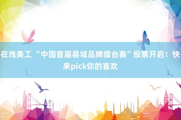 在线美工 “中国首届县域品牌擂台赛”投票开启！快来pick你的喜欢