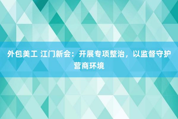 外包美工 江门新会：开展专项整治，以监督守护营商环境