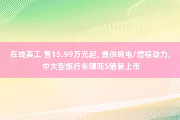 在线美工 售15.99万元起, 提供纯电/增程动力, 中大型旅行车哪吒S猎装上市