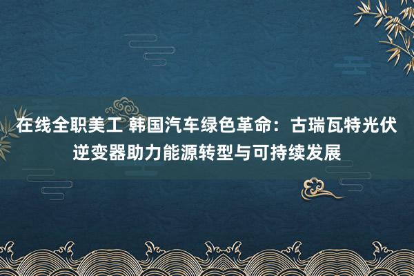 在线全职美工 韩国汽车绿色革命：古瑞瓦特光伏逆变器助力能源转型与可持续发展