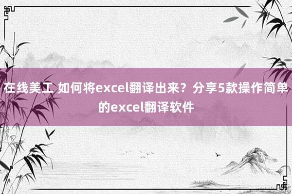 在线美工 如何将excel翻译出来？分享5款操作简单的excel翻译软件