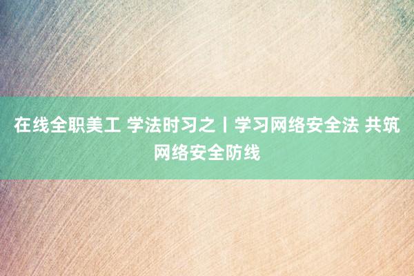 在线全职美工 学法时习之丨学习网络安全法 共筑网络安全防线