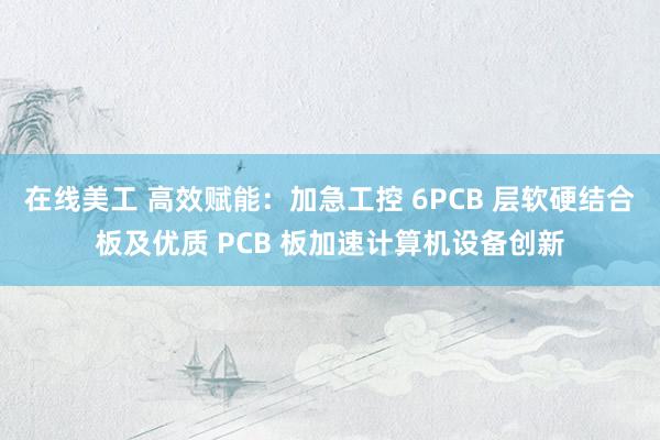 在线美工 高效赋能：加急工控 6PCB 层软硬结合板及优质 PCB 板加速计算机设备创新