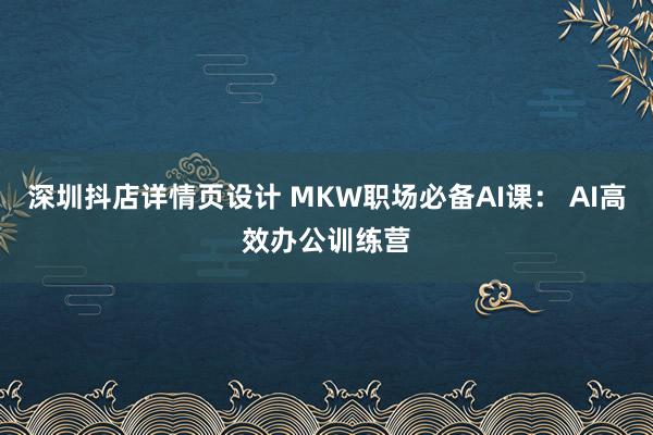 深圳抖店详情页设计 MKW职场必备AI课： AI高效办公训练营