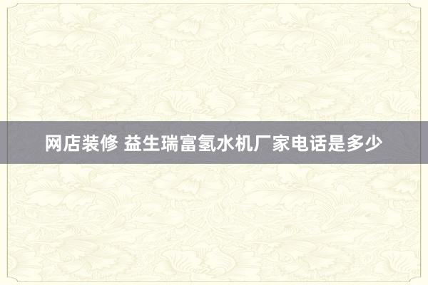 网店装修 益生瑞富氢水机厂家电话是多少