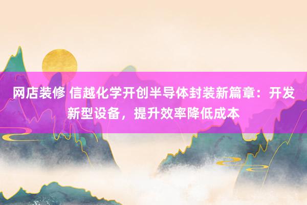 网店装修 信越化学开创半导体封装新篇章：开发新型设备，提升效率降低成本