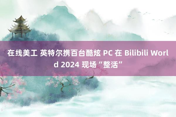 在线美工 英特尔携百台酷炫 PC 在 Bilibili World 2024 现场“整活”