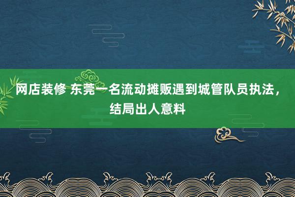 网店装修 东莞一名流动摊贩遇到城管队员执法，结局出人意料