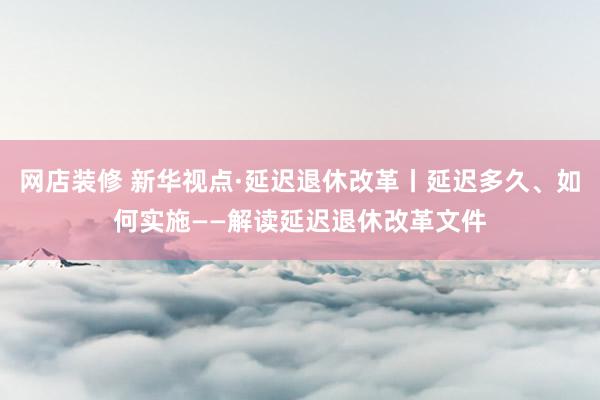 网店装修 新华视点·延迟退休改革丨延迟多久、如何实施——解读延迟退休改革文件