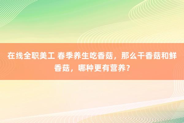 在线全职美工 春季养生吃香菇，那么干香菇和鲜香菇，哪种更有营养？