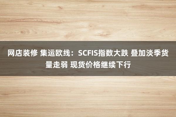 网店装修 集运欧线：SCFIS指数大跌 叠加淡季货量走弱 现货价格继续下行