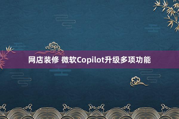 网店装修 微软Copilot升级多项功能