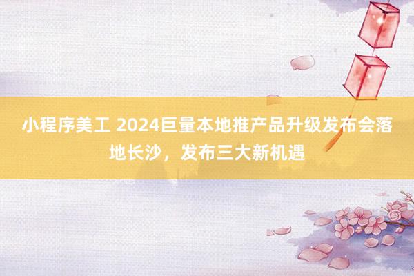 小程序美工 2024巨量本地推产品升级发布会落地长沙，发布三大新机遇