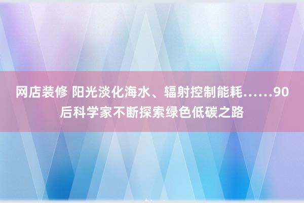 网店装修 阳光淡化海水、辐射控制能耗……90后科学家不断探索绿色低碳之路