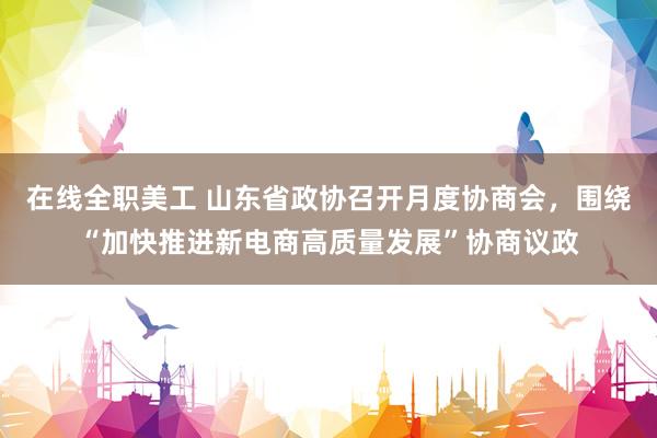 在线全职美工 山东省政协召开月度协商会，围绕“加快推进新电商高质量发展”协商议政