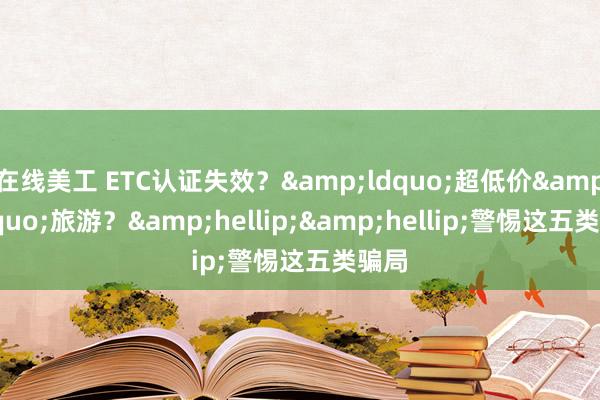 在线美工 ETC认证失效？&ldquo;超低价&rdquo;旅游？&hellip;&hellip;警惕这五类骗局