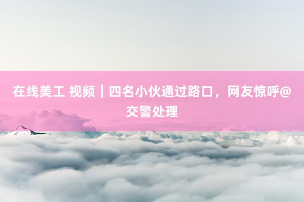 在线美工 视频︱四名小伙通过路口，网友惊呼@交警处理