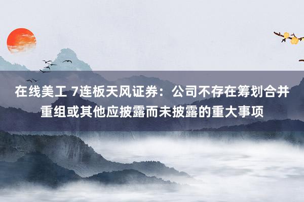 在线美工 7连板天风证券：公司不存在筹划合并重组或其他应披露而未披露的重大事项