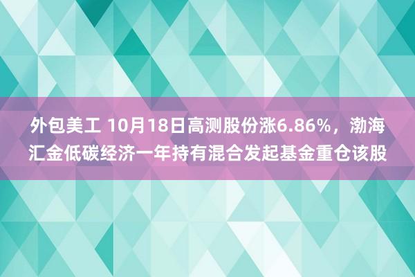 外包美工 10月18日高测股份涨6.86%，渤海汇金低碳经济一年持有混合发起基金重仓该股